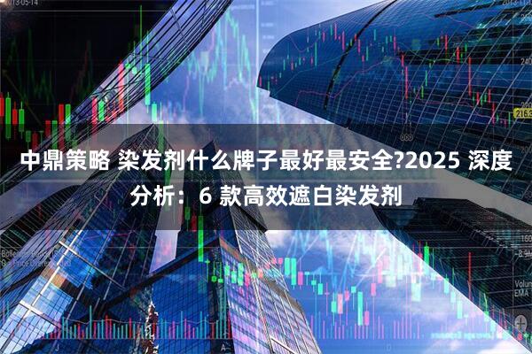 中鼎策略 染发剂什么牌子最好最安全?2025 深度分析：6 款高效遮白染发剂