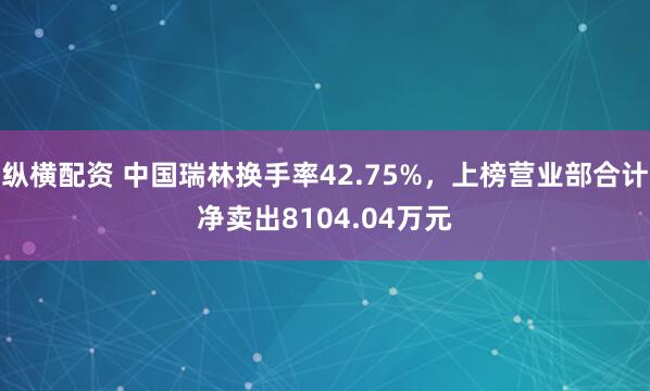 纵横配资 中国瑞林换手率42.75%，上榜营业部合计净卖出8104.04万元