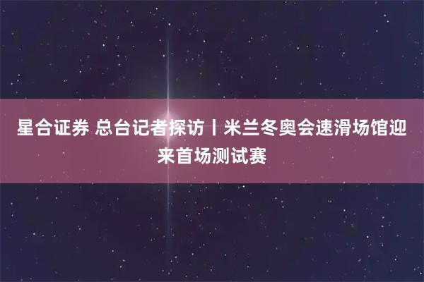星合证券 总台记者探访丨米兰冬奥会速滑场馆迎来首场测试赛