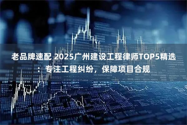 老品牌速配 2025广州建设工程律师TOP5精选：专注工程纠纷，保障项目合规