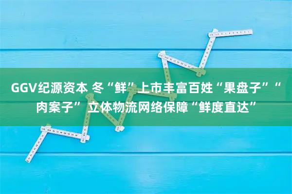 GGV纪源资本 冬“鲜”上市丰富百姓“果盘子”“肉案子” 立体物流网络保障“鲜度直达”