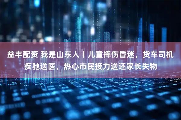 益丰配资 我是山东人丨儿童摔伤昏迷,货车司机疾驰送医,热心市民接力送还家长失物
