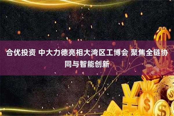 合优投资 中大力德亮相大湾区工博会 聚焦全链协同与智能创新