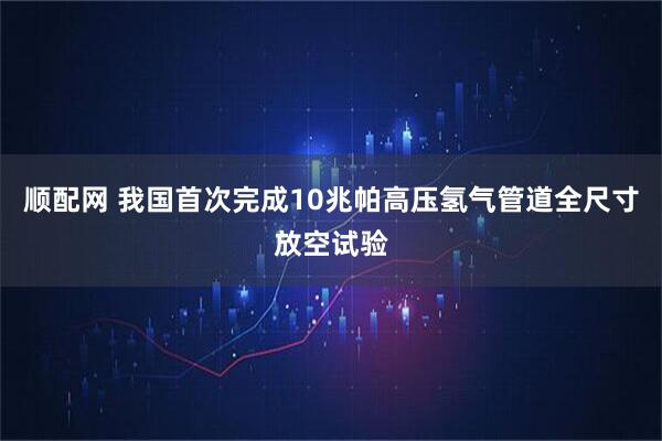 顺配网 我国首次完成10兆帕高压氢气管道全尺寸放空试验