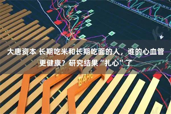 大唐资本 长期吃米和长期吃面的人,谁的心血管更健康?研究结果“扎心”了
