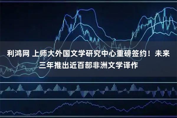 利鸿网 上师大外国文学研究中心重磅签约！未来三年推出近百部非洲文学译作