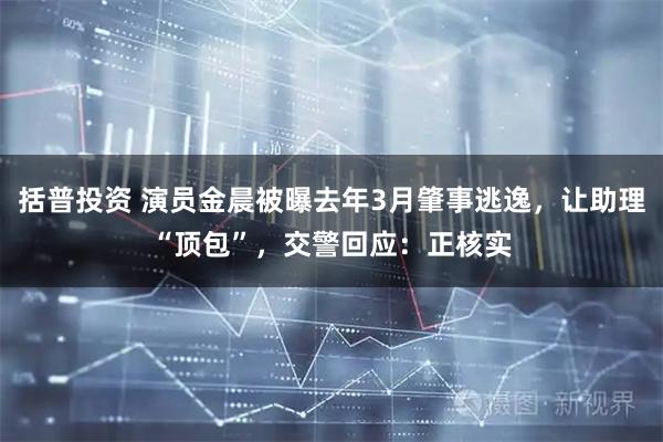 括普投资 演员金晨被曝去年3月肇事逃逸，让助理“顶包”，交警回应：正核实