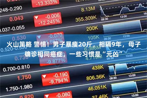 火山策略 警惕！男子暴瘦20斤，相隔9年，母子确诊相同癌症，一些习惯是“元凶”