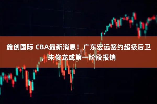 鑫创国际 CBA最新消息!广东宏远签约超级后卫,朱俊龙或第一阶段报销