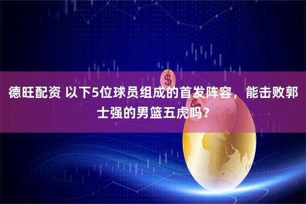 德旺配资 以下5位球员组成的首发阵容，能击败郭士强的男篮五虎吗？