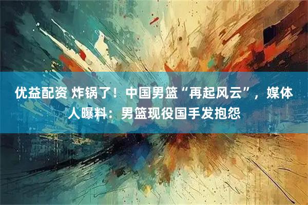 优益配资 炸锅了！中国男篮“再起风云”，媒体人曝料：男篮现役国手发抱怨